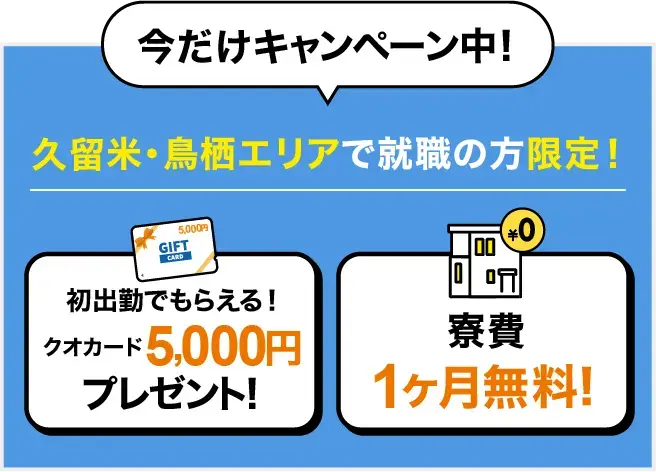 今だけキャンペーン中！久留米・鳥栖エリアでの就職の方限定！初出勤でもらえる！クオカード5,000円プレゼント、寮費1ヶ月無料！