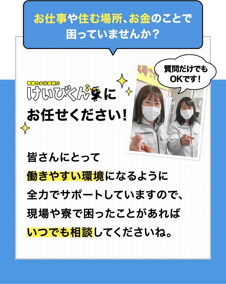 お仕事や住む場所、お金のことで困っていませんか？皆さんにとって働きやすい環境になるように全力でサポートしていますので、現場や寮で困ったことがあればいつでも相談してくださいね。