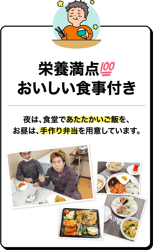 栄養満点！おいしい食事付き。夜は、食堂であたたかいご飯を、お昼は、手作り弁当を用意しています。