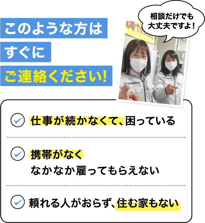 このような方はすぐにご連絡ください！相談だけでも大丈夫ですよ！所持金がなくて困っている、携帯がなくなかなか雇ってもらえない、頼れる人がおらず、住む家もない